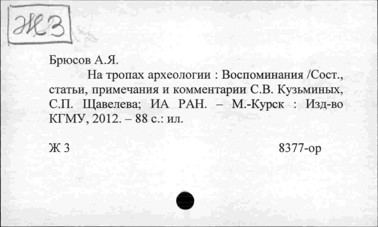 ﻿Брюсов А.Я.
На тропах археологии : Воспоминания /Сост., статьи, примечания и комментарии С.В. Кузьминых, С.П. Щавелева; ИА РАН. - М.-Курск : Изд-во КГМУ, 2012.-88 с.: ил.
ЖЗ
8377-ор